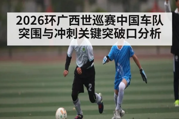 2026环广西世巡赛中国车队突围与冲刺关键突破口分析